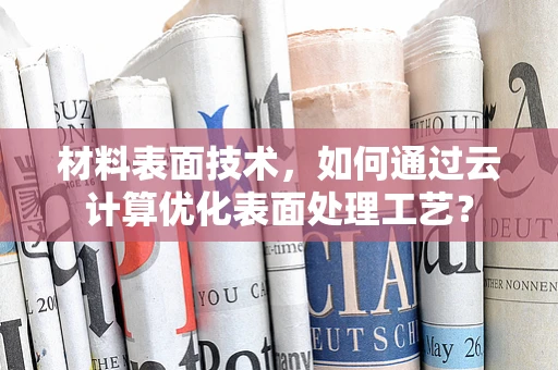 材料表面技术，如何通过云计算优化表面处理工艺？