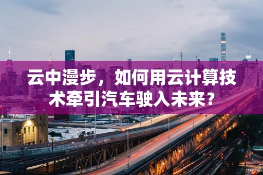 云中漫步，如何用云计算技术牵引汽车驶入未来？