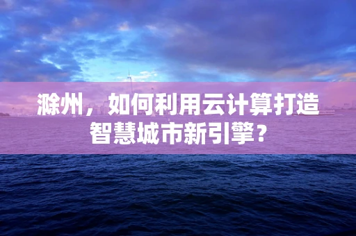 滁州，如何利用云计算打造智慧城市新引擎？