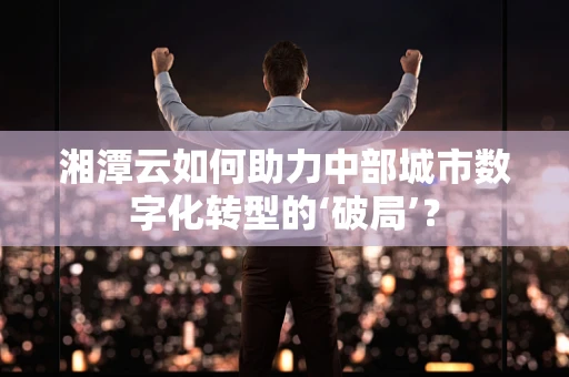 湘潭云如何助力中部城市数字化转型的‘破局’？