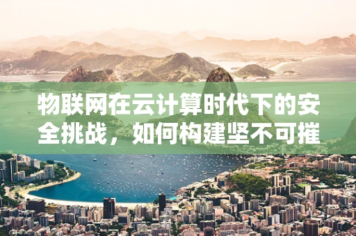物联网在云计算时代下的安全挑战，如何构建坚不可摧的数据防线？