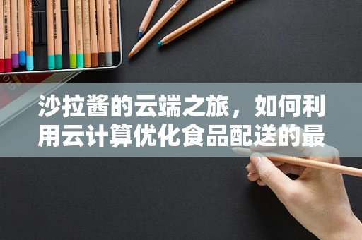 沙拉酱的云端之旅，如何利用云计算优化食品配送的最后一公里？
