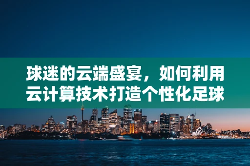 球迷的云端盛宴，如何利用云计算技术打造个性化足球赛事体验？