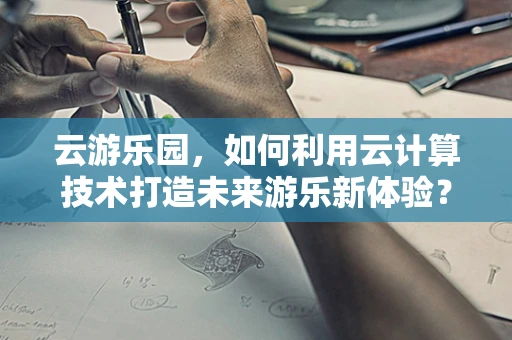 云游乐园，如何利用云计算技术打造未来游乐新体验？
