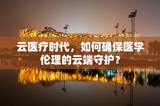 云医疗时代，如何确保医学伦理的云端守护？