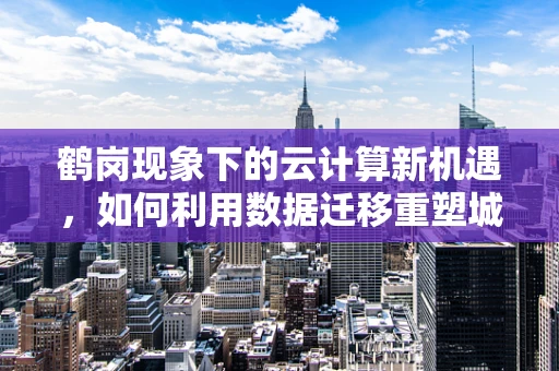 鹤岗现象下的云计算新机遇，如何利用数据迁移重塑城市经济？