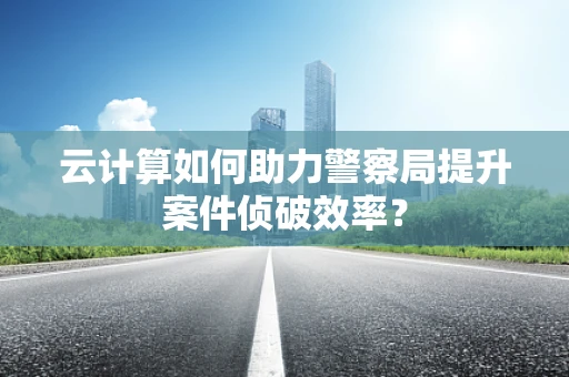 云计算如何助力警察局提升案件侦破效率？