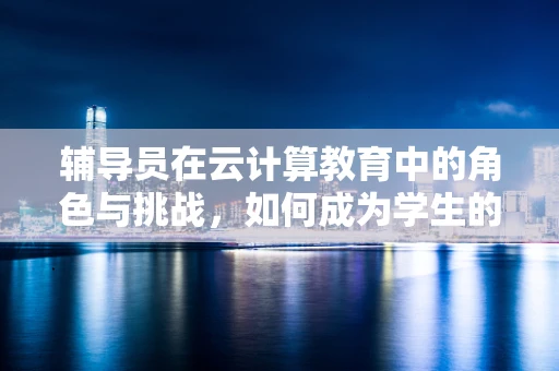 辅导员在云计算教育中的角色与挑战，如何成为学生的云上引路人？