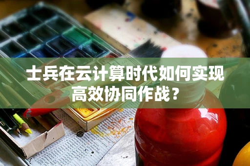 士兵在云计算时代如何实现高效协同作战？