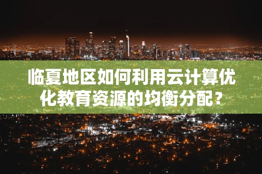 临夏地区如何利用云计算优化教育资源的均衡分配？