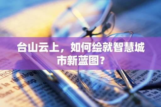 台山云上，如何绘就智慧城市新蓝图？