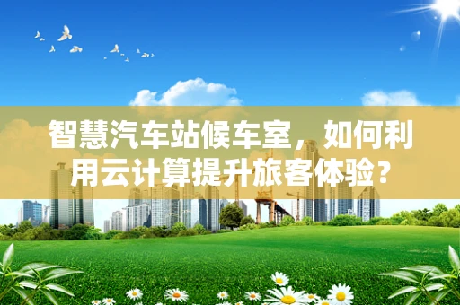 智慧汽车站候车室，如何利用云计算提升旅客体验？