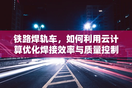 铁路焊轨车，如何利用云计算优化焊接效率与质量控制？
