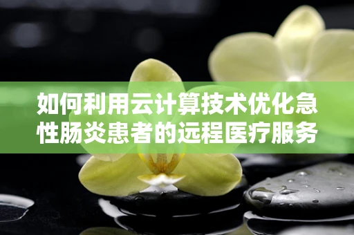 如何利用云计算技术优化急性肠炎患者的远程医疗服务？