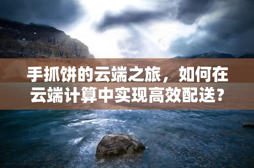 手抓饼的云端之旅，如何在云端计算中实现高效配送？
