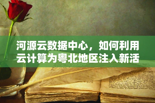 河源云数据中心，如何利用云计算为粤北地区注入新活力？