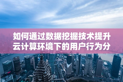 如何通过数据挖掘技术提升云计算环境下的用户行为分析？