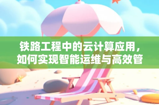 铁路工程中的云计算应用，如何实现智能运维与高效管理？