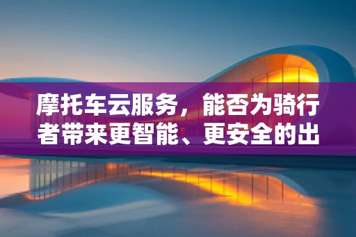 摩托车云服务，能否为骑行者带来更智能、更安全的出行体验？