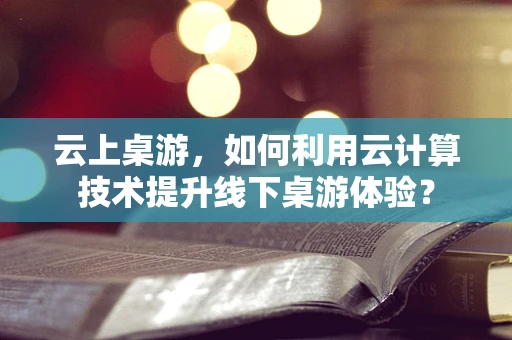 云上桌游，如何利用云计算技术提升线下桌游体验？