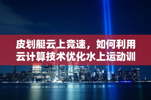 皮划艇云上竞速，如何利用云计算技术优化水上运动训练与赛事管理？