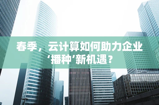春季，云计算如何助力企业‘播种’新机遇？