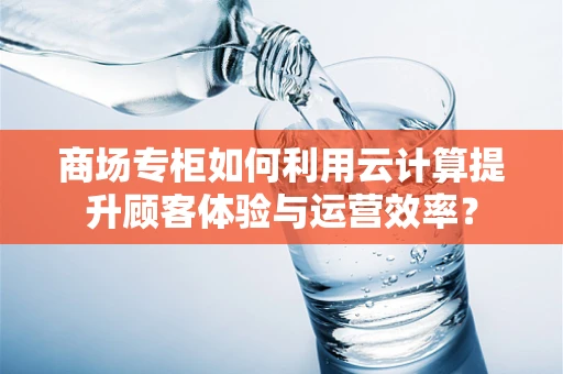 商场专柜如何利用云计算提升顾客体验与运营效率？