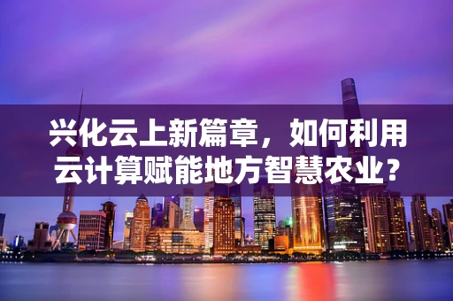 兴化云上新篇章，如何利用云计算赋能地方智慧农业？