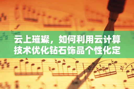 云上璀璨，如何利用云计算技术优化钻石饰品个性化定制？