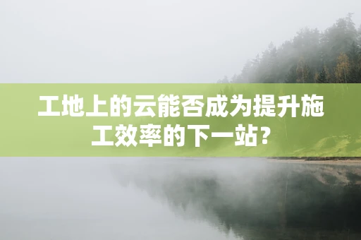 工地上的云能否成为提升施工效率的下一站？