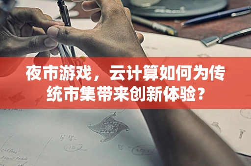 夜市游戏，云计算如何为传统市集带来创新体验？