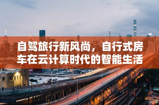 自驾旅行新风尚，自行式房车在云计算时代的智能生活