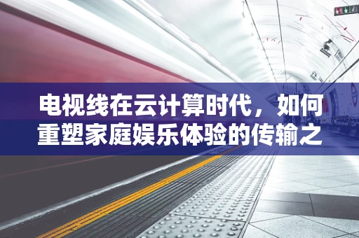 电视线在云计算时代，如何重塑家庭娱乐体验的传输之基？