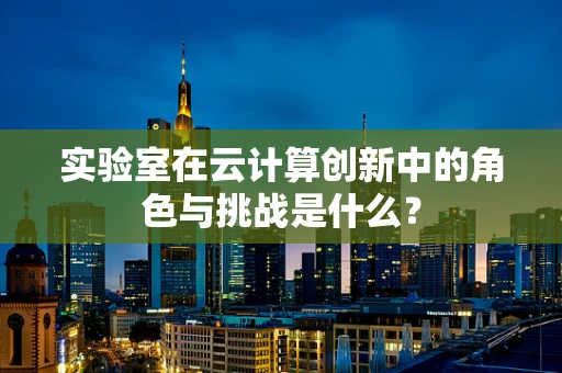 实验室在云计算创新中的角色与挑战是什么？