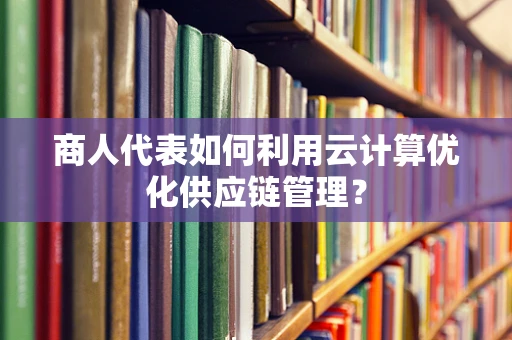 商人代表如何利用云计算优化供应链管理？