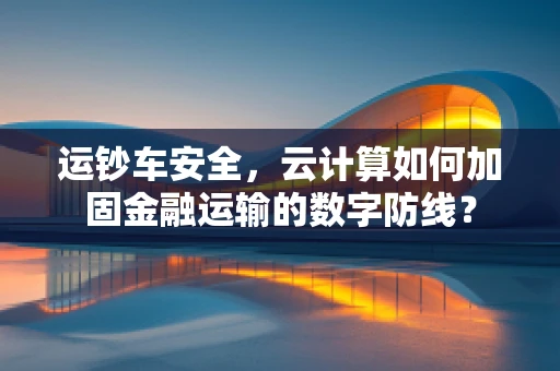运钞车安全，云计算如何加固金融运输的数字防线？