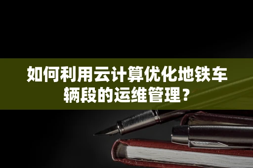 如何利用云计算优化地铁车辆段的运维管理？