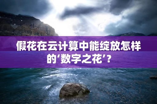 假花在云计算中能绽放怎样的‘数字之花’？