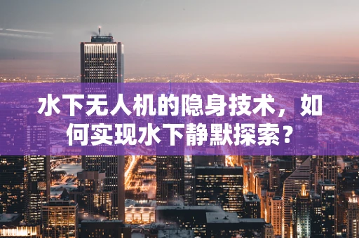 水下无人机的隐身技术，如何实现水下静默探索？