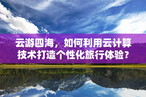 云游四海，如何利用云计算技术打造个性化旅行体验？