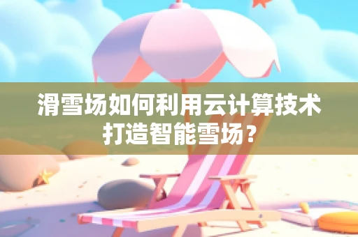 滑雪场如何利用云计算技术打造智能雪场？