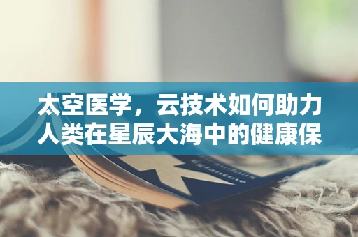 太空医学，云技术如何助力人类在星辰大海中的健康保障？