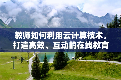 教师如何利用云计算技术，打造高效、互动的在线教育平台？