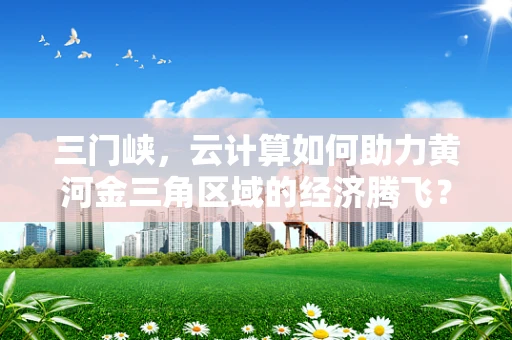 三门峡，云计算如何助力黄河金三角区域的经济腾飞？