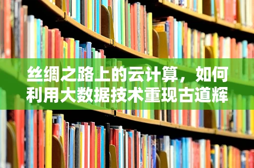 丝绸之路上的云计算，如何利用大数据技术重现古道辉煌？
