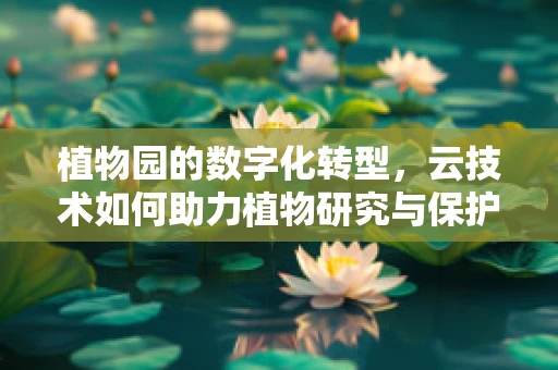 植物园的数字化转型，云技术如何助力植物研究与保护？
