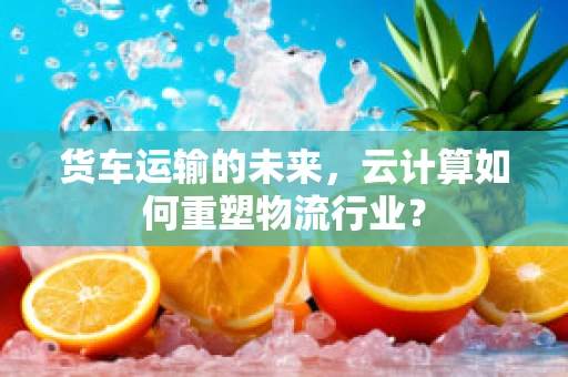 货车运输的未来，云计算如何重塑物流行业？