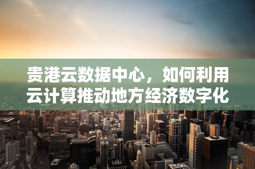 贵港云数据中心，如何利用云计算推动地方经济数字化转型？
