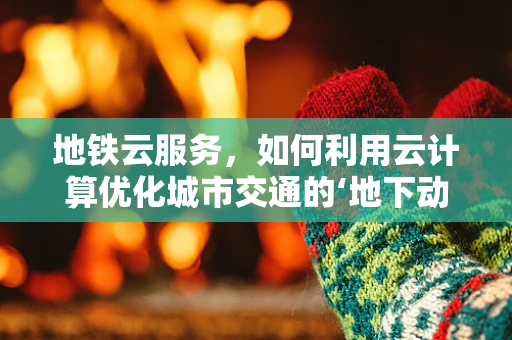 地铁云服务，如何利用云计算优化城市交通的‘地下动脉’？