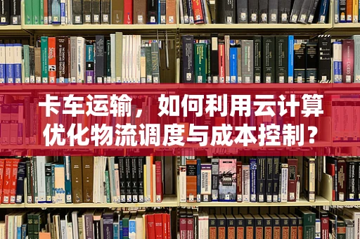 卡车运输，如何利用云计算优化物流调度与成本控制？